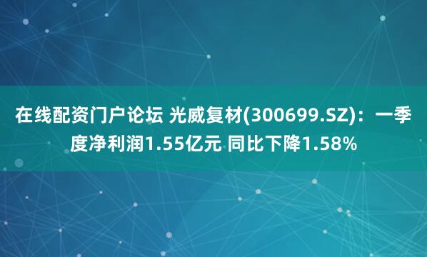 在线配资门户论坛 光威复材(300699.SZ)：一季度净利润1.55亿元 同比下降1.58%
