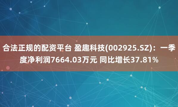 合法正规的配资平台 盈趣科技(002925.SZ):一季度净利润7664.03万元 同比增长37.81%