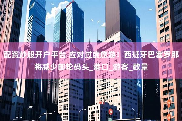 配资炒股开户平台 应对过度旅游！西班牙巴塞罗那将减少邮轮码头_港口_游客_数量