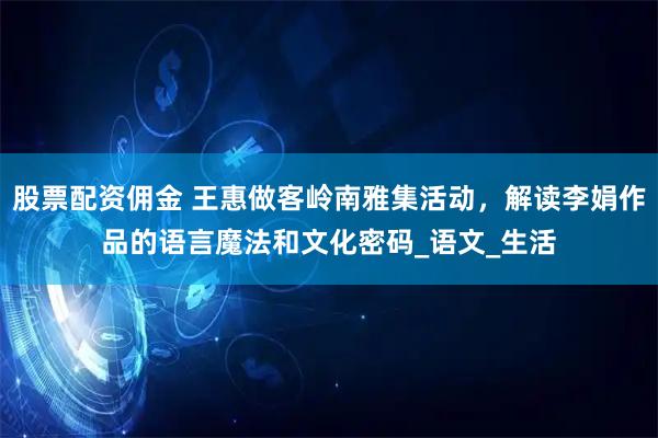 股票配资佣金 王惠做客岭南雅集活动，解读李娟作品的语言魔法和文化密码_语文_生活