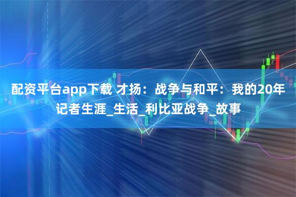配资平台app下载 才扬:战争与和平:我的20年记者生涯_生活_利比亚战争_故事
