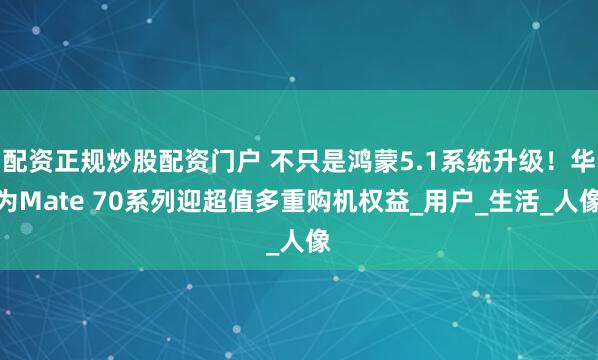 配资正规炒股配资门户 不只是鸿蒙5.1系统升级！华为Mate 70系列迎超值多重购机权益_用户_生活_人像