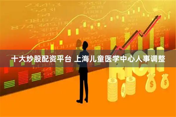 十大炒股配资平台 上海儿童医学中心人事调整